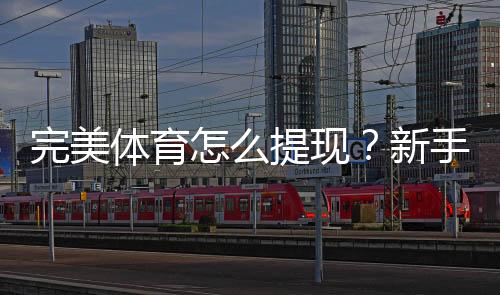 完美体育怎么提现？新手提现流程、到账时间与常见问题全攻略