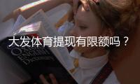 大发体育提现有限额吗？提现额度、限额规则与到账时间全面解析