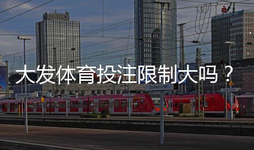大发体育投注限制大吗?开户、充值与投注限制全面解析