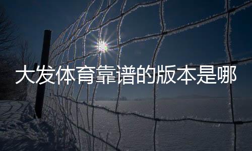 大发体育靠谱的版本是哪一个?官方版本识别、下载渠道与安全防骗指南