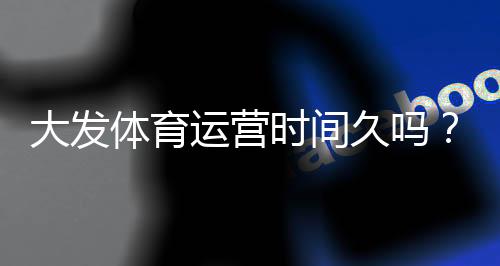 大发体育运营时间久吗?成立年限、信誉与用户口碑全面解析
