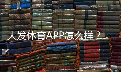 大发体育APP怎么样?安全性评测、功能亮点与新手使用攻略