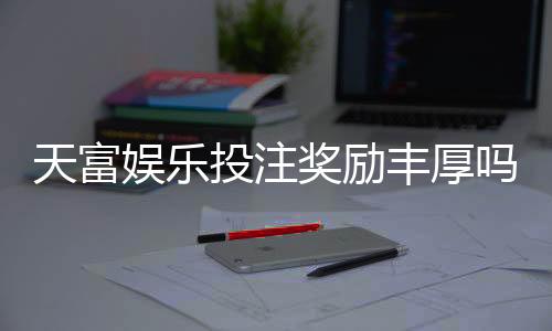 天富娱乐投注奖励丰厚吗?深度解析高额返利与独家优惠活动