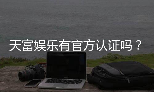 天富娱乐有官方认证吗?一文详解平台资质与安全玩法