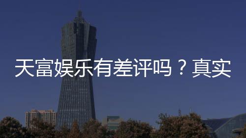 天富娱乐有差评吗？真实玩家体验与评价解析