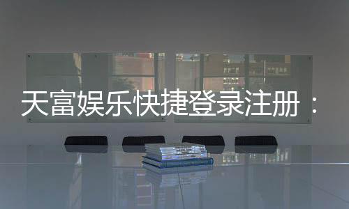 天富娱乐快捷登录注册：轻松三步完成账号注册畅玩棋牌
