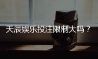 天辰娱乐投注限制大吗？真实玩家经验与操作建议