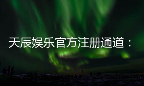 天辰娱乐官方注册通道:轻松开启你的高端游戏体验之旅