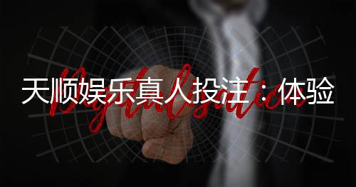 天顺娱乐真人投注:体验顶级真人娱乐的刺激与乐趣