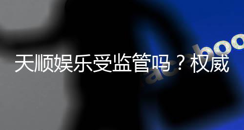 天顺娱乐受监管吗？权威解析其合规性与玩家保障措施