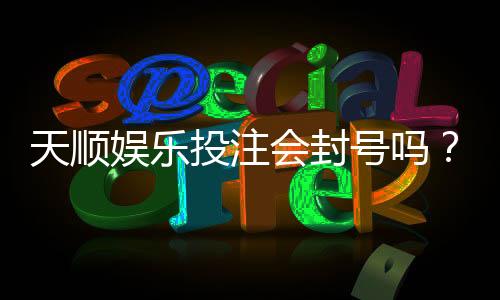 天顺娱乐投注会封号吗?揭秘平台风控规则与防封技巧