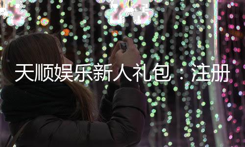 天顺娱乐新人礼包：注册即享豪华礼遇与高额返利
