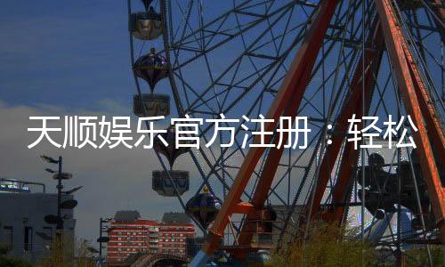 天顺娱乐官方注册:轻松完成注册畅享顶级棋牌娱乐体验