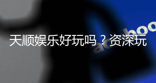 天顺娱乐好玩吗?资深玩家带你揭秘真实体验与赢钱技巧