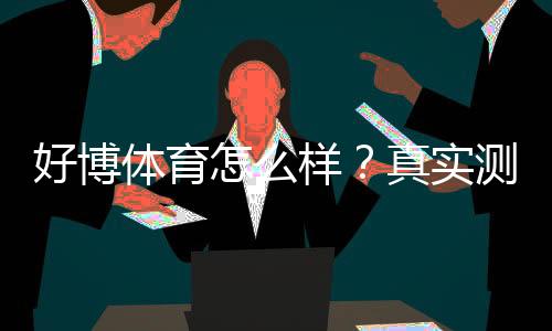 好博体育怎么样？真实测评：安全性、玩法、充值与提现全攻略