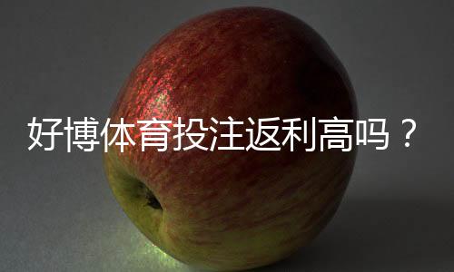 好博体育投注返利高吗?返利比例、领取规则与新手领取攻略