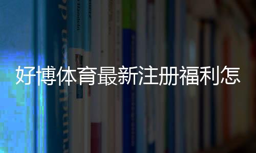 好博体育最新注册福利怎么领?2026新手领取攻略与常见注意事项