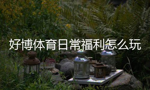 好博体育日常福利怎么玩?领取方法、优惠类型与注意事项一文看懂