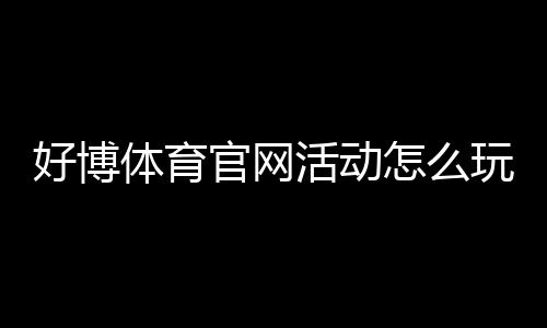 好博体育官网活动怎么玩?最新优惠、参与流程与注意事项一览