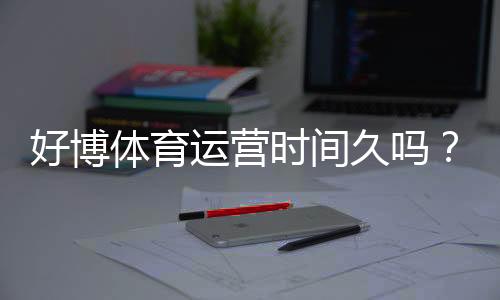 好博体育运营时间久吗?平台历史、口碑与安全性全面解析
