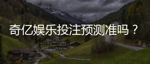 奇亿娱乐投注预测准吗?实测分析预测准确性与实战技巧
