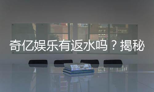 奇亿娱乐有返水吗?揭秘返水比例与领取攻略