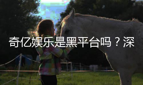 奇亿娱乐是黑平台吗?深度解析平台安全性与玩家真实评价