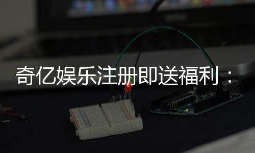 奇亿娱乐注册即送福利:新会员专享豪礼首存即赠888元彩金
