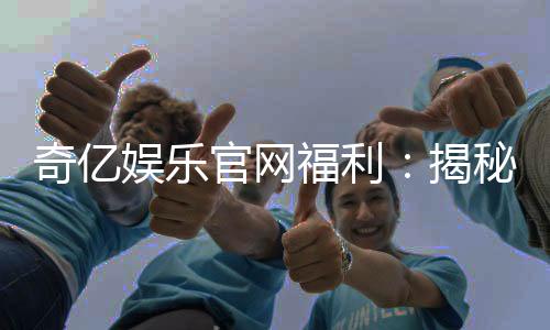 奇亿娱乐官网福利:揭秘新会员专享礼包与高额返水活动
