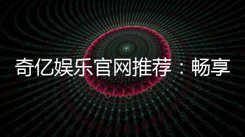 奇亿娱乐官网推荐：畅享顶级棋牌电游的完美之选