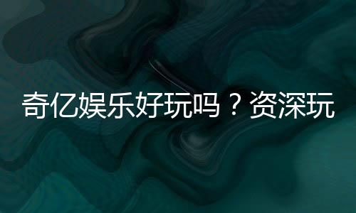 奇亿娱乐好玩吗?资深玩家亲测体验分享