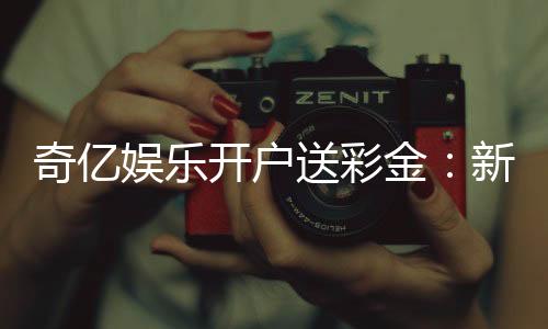奇亿娱乐开户送彩金:新手注册即享高额彩金礼遇
