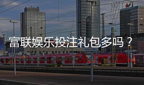 富联娱乐投注礼包多吗?揭秘平台福利与新手礼包攻略