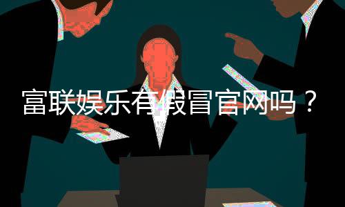 富联娱乐有假冒官网吗?如何辨别正规平台与仿冒网站