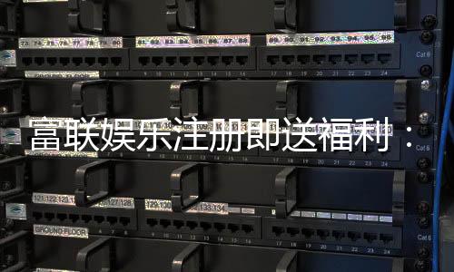 富联娱乐注册即送福利:新会员专享豪礼首存加码送不停