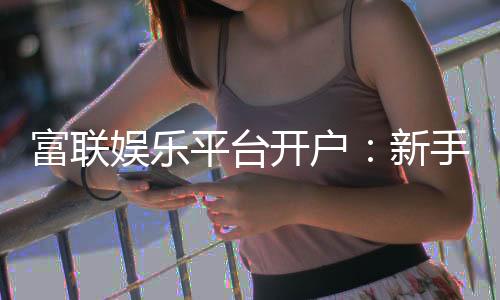 富联娱乐平台开户:新手注册指南与首存优惠详解