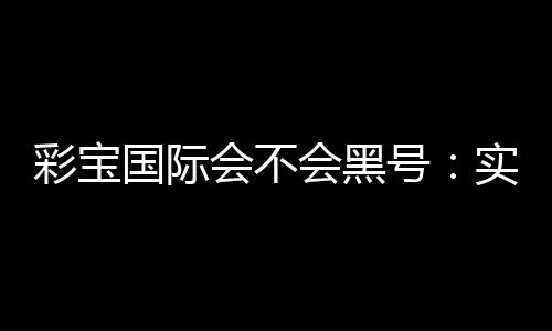 彩宝国际会不会黑号:实地测评告诉你