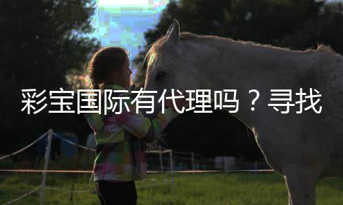 彩宝国际有代理吗?寻找合作机会