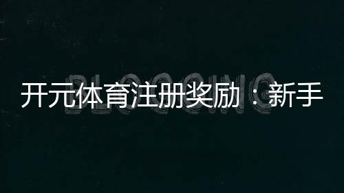 开元体育注册奖励:新手礼包与高额返水等你拿