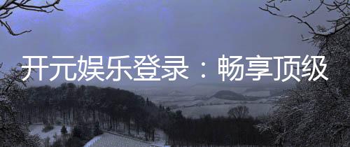 开元娱乐登录:畅享顶级棋牌电游的尊贵体验