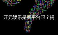 开元娱乐是新平台吗？揭秘其背景与玩家真实体验