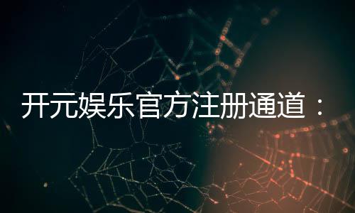 开元娱乐官方注册通道:轻松开启您的顶级游戏体验之旅