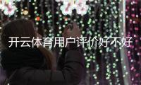 开云体育用户评价好不好？真实口碑、使用体验与安全性全面解析