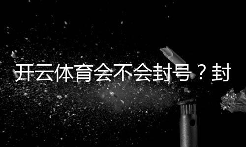 开云体育会不会封号?封号原因、预防技巧与申诉攻略一文看懂