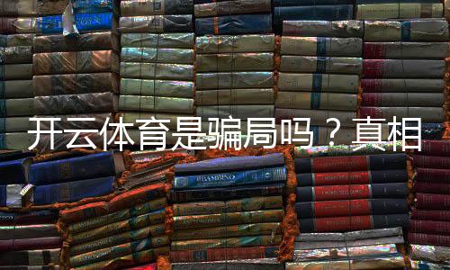 开云体育是骗局吗?真相揭秘与用户防骗指南