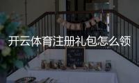开云体育注册礼包怎么领取?新手领取步骤、优惠与注意事项详解