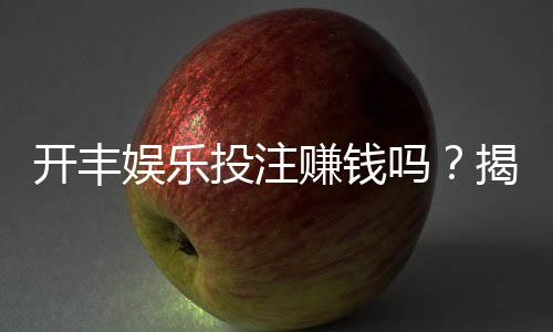 开丰娱乐投注赚钱吗?揭秘真实盈利玩法与避坑指南