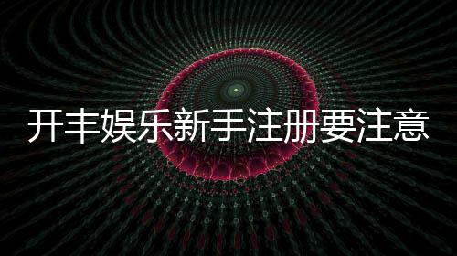 开丰娱乐新手注册要注意什么？五大关键事项助你顺利开局