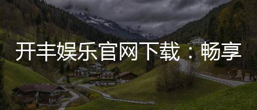 开丰娱乐官网下载：畅享顶级棋牌电游的官方入口