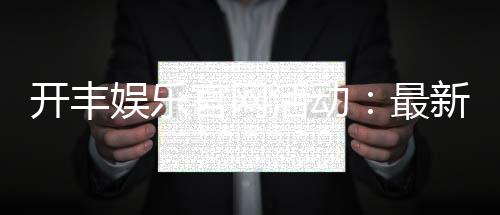 开丰娱乐官网活动:最新优惠与独家游戏体验等你来享
